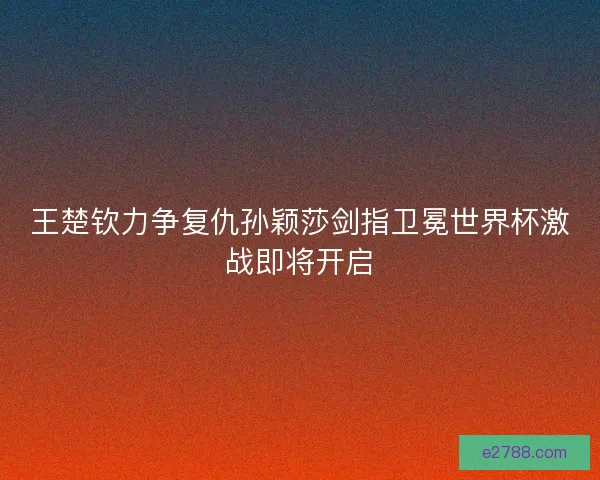 王楚钦力争复仇孙颖莎剑指卫冕世界杯激战即将开启