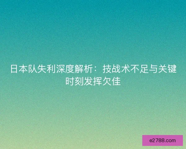 日本队失利深度解析：技战术不足与关键时刻发挥欠佳