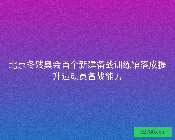 北京冬残奥会首个新建备战训练馆落成提升运动员备战能力