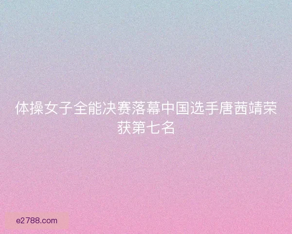 体操女子全能决赛落幕中国选手唐茜靖荣获第七名