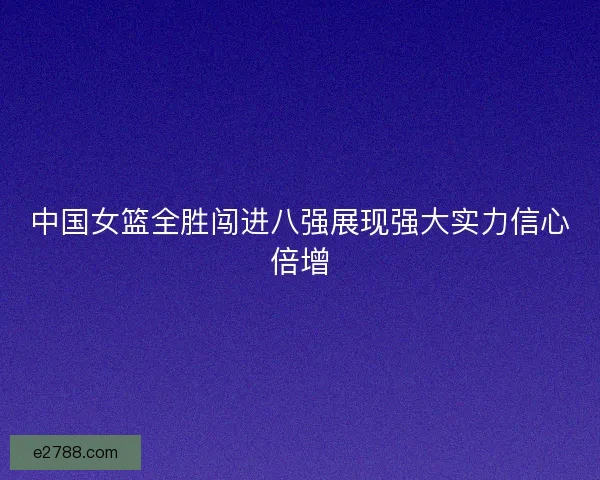 中国女篮全胜闯进八强展现强大实力信心倍增