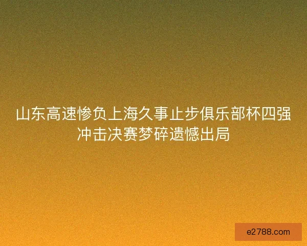 山东高速惨负上海久事止步俱乐部杯四强冲击决赛梦碎遗憾出局